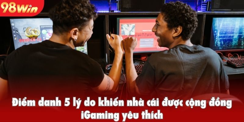 Điểm danh 5 lý do khiến nhà cái được cộng đồng iGaming yêu thích